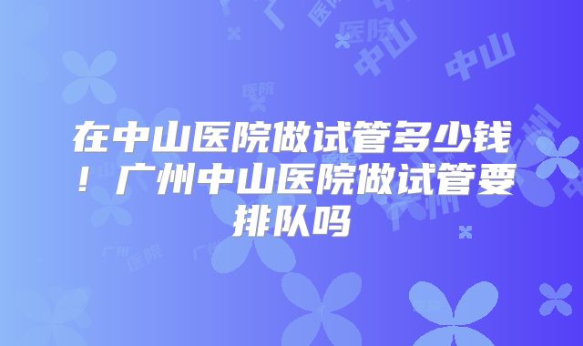 在中山医院做试管多少钱！广州中山医院做试管要排队吗