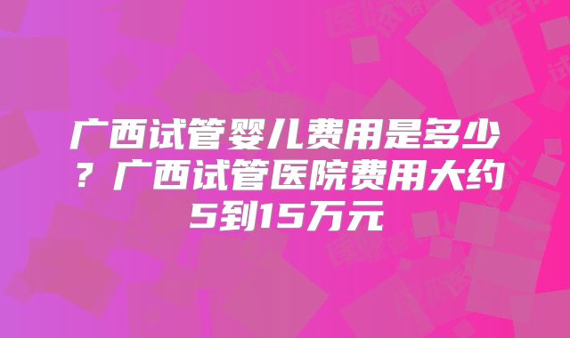广西试管婴儿费用是多少?广西试管医院费用大约5到15万元