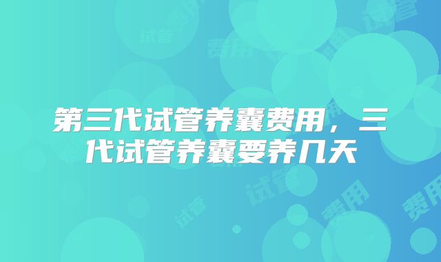 第三代试管养囊费用,三代试管养囊要养几天