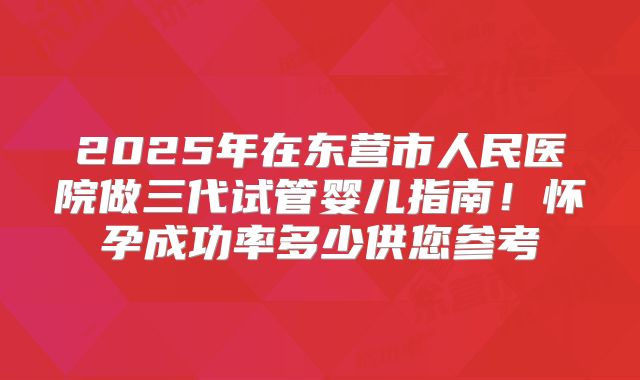 2025年在东营市人民医院做三代试管婴儿指南！怀孕成功率多少供您参考