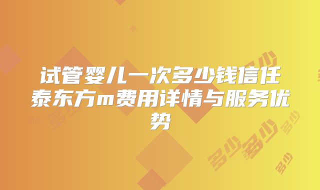 试管婴儿一次多少钱信任泰东方m费用详情与服务优势