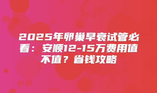 2025年卵巢早衰试管必看:安顺12-15万费用值不值?省钱攻略