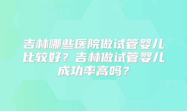 吉林哪些医院做试管婴儿比较好？吉林做试管婴儿成功率高吗？