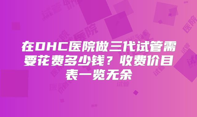 在DHC医院做三代试管需要花费多少钱？收费价目表一览无余