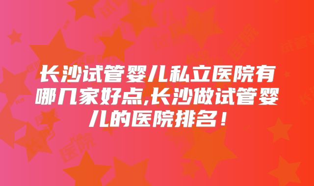 长沙试管婴儿私立医院有哪几家好点,长沙做试管婴儿的医院排名！