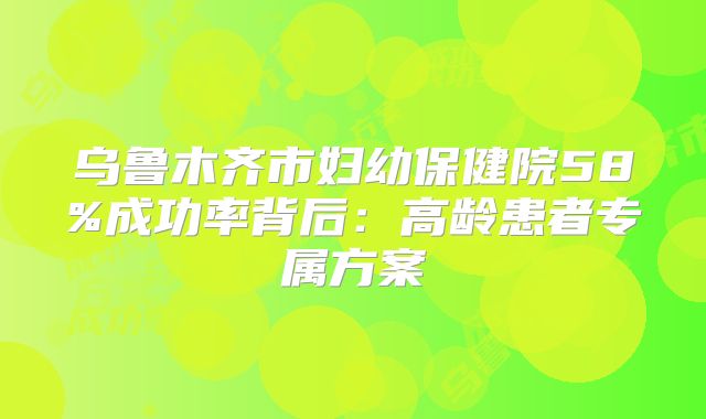 乌鲁木齐市妇幼保健院58%成功率背后:高龄患者专属方案