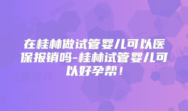 在桂林做试管婴儿可以医保报销吗-桂林试管婴儿可以好孕帮！