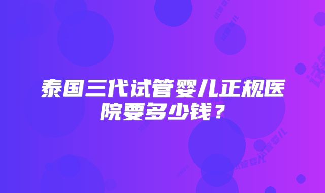 泰国三代试管婴儿正规医院要多少钱？