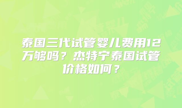 泰国三代试管婴儿费用12万够吗?杰特宁泰国试管价格如何?