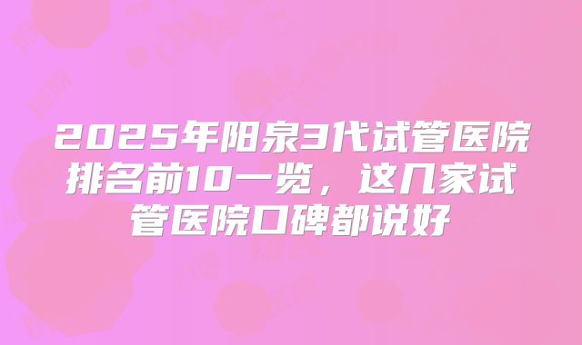2025年阳泉3代试管医院排名前10一览,这几家试管医院口碑都说好