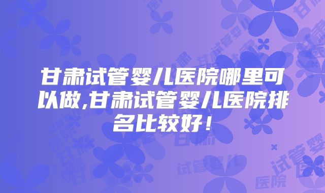 甘肃试管婴儿医院哪里可以做,甘肃试管婴儿医院排名比较好！