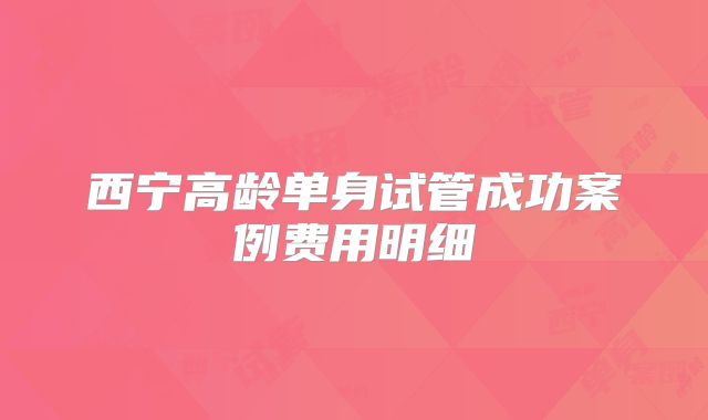 西宁高龄单身试管成功案例费用明细