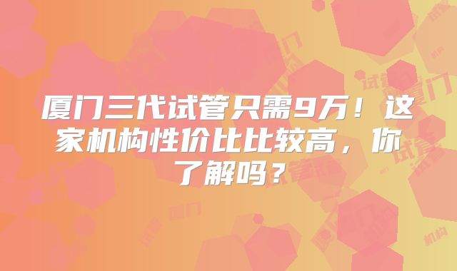 厦门三代试管只需9万！这家机构性价比比较高，你了解吗？