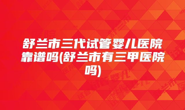 舒兰市三代试管婴儿医院靠谱吗(舒兰市有三甲医院吗)