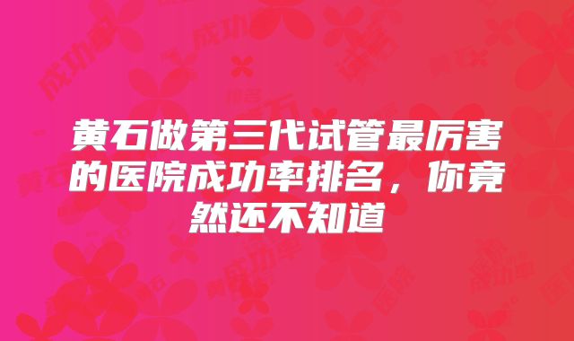 黄石做第三代试管最厉害的医院成功率排名，你竟然还不知道