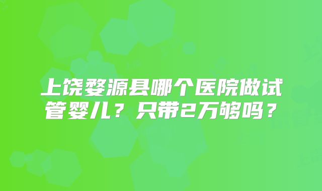 上饶婺源县哪个医院做试管婴儿？只带2万够吗？