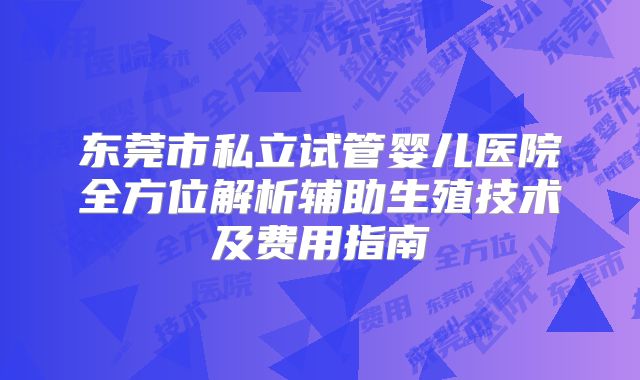 东莞市私立试管婴儿医院全方位解析辅助生殖技术及费用指南