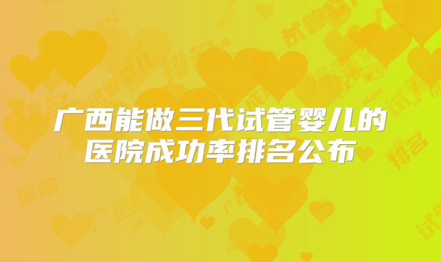 广西能做三代试管婴儿的医院成功率排名公布