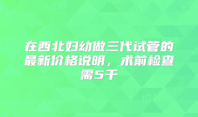 在西北妇幼做三代试管的最新价格说明,术前检查需5千