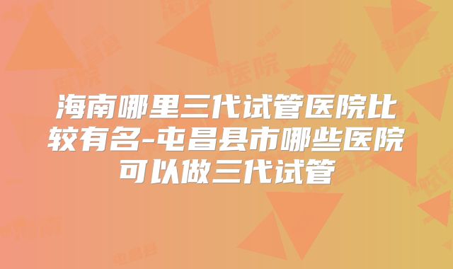 海南哪里三代试管医院比较有名-屯昌县市哪些医院可以做三代试管