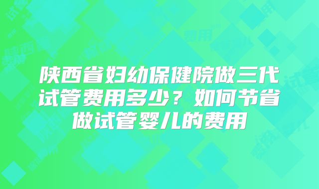 陕西省妇幼保健院做三代试管费用多少?如何节省做试管婴儿的费用