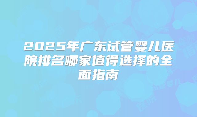 2025年广东试管婴儿医院排名哪家值得选择的全面指南