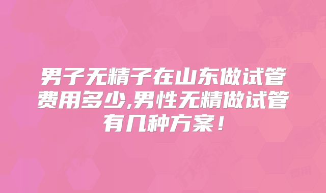 男子无精子在山东做试管费用多少,男性无精做试管有几种方案！