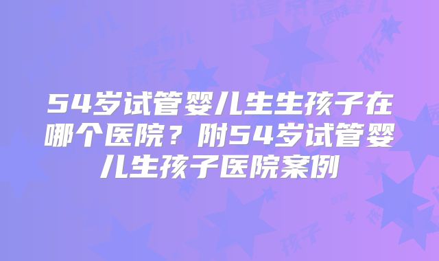 54岁试管婴儿生生孩子在哪个医院?附54岁试管婴儿生孩子医院案例