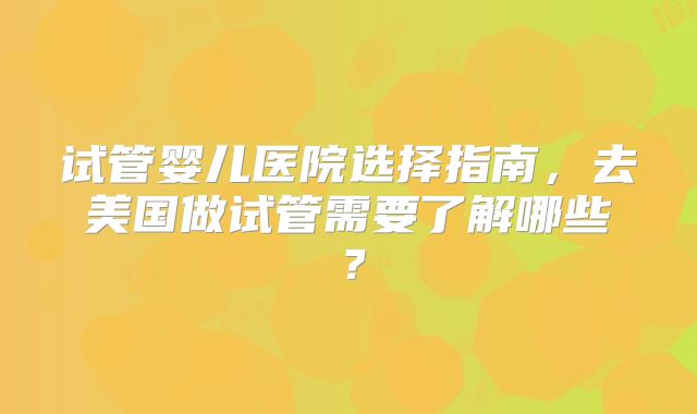 试管婴儿医院选择指南,去美国做试管需要了解哪些?