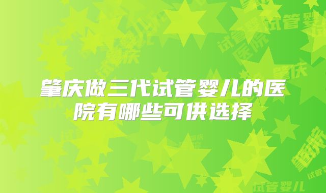 肇庆做三代试管婴儿的医院有哪些可供选择