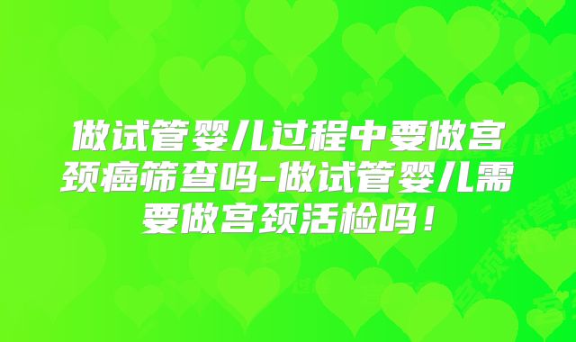 做试管婴儿过程中要做宫颈癌筛查吗-做试管婴儿需要做宫颈活检吗!