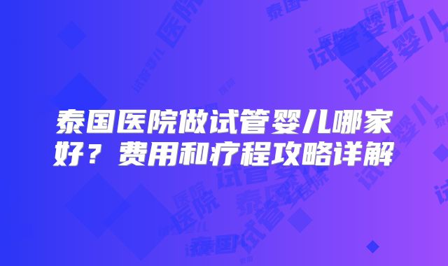 泰国医院做试管婴儿哪家好？费用和疗程攻略详解
