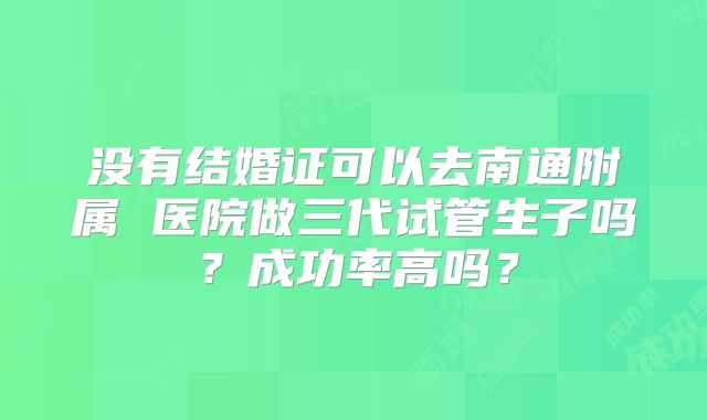 没有结婚证可以去南通附属 医院做三代试管生子吗?成功率高吗?