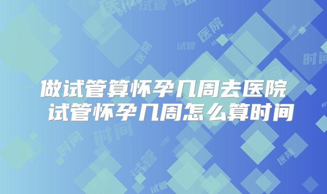 做试管算怀孕几周去医院 试管怀孕几周怎么算时间