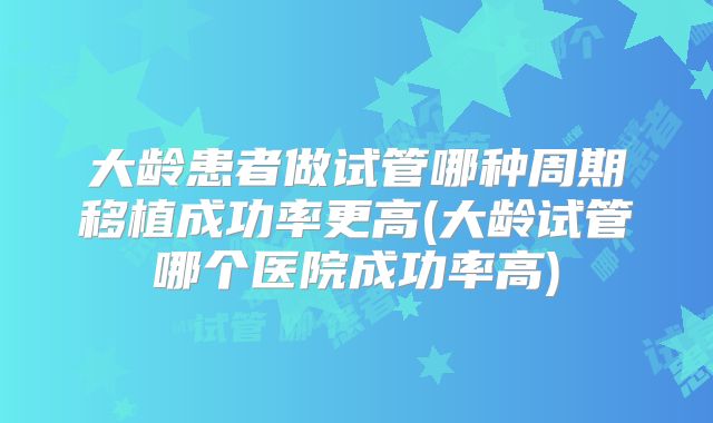 大龄患者做试管哪种周期移植成功率更高(大龄试管哪个医院成功率高)