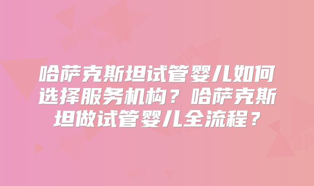 哈萨克斯坦试管婴儿如何选择服务机构？哈萨克斯坦做试管婴儿全流程？
