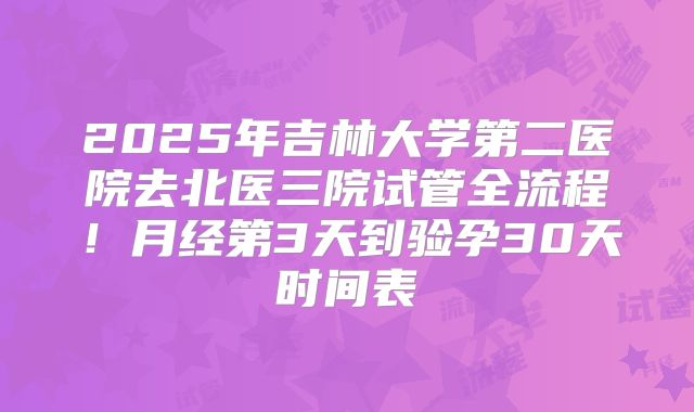 2025年吉林大学第二医院去北医三院试管全流程！月经第3天到验孕30天时间表