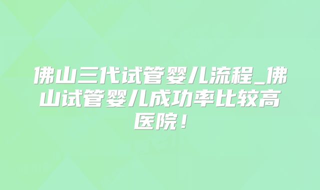 佛山三代试管婴儿流程_佛山试管婴儿成功率比较高医院!