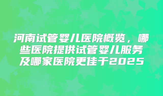 河南试管婴儿医院概览，哪些医院提供试管婴儿服务及哪家医院更佳于2025