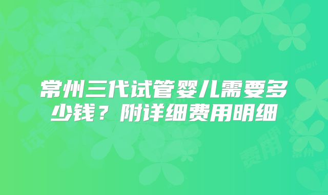 常州三代试管婴儿需要多少钱？附详细费用明细