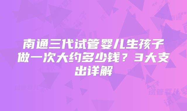 南通三代试管婴儿生孩子做一次大约多少钱?3大支出详解
