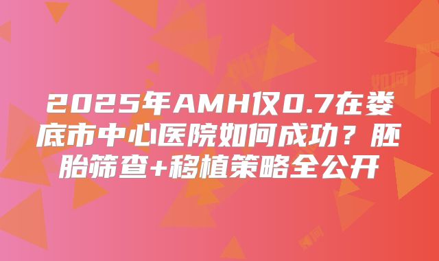 2025年AMH仅0.7在娄底市中心医院如何成功？胚胎筛查+移植策略全公开