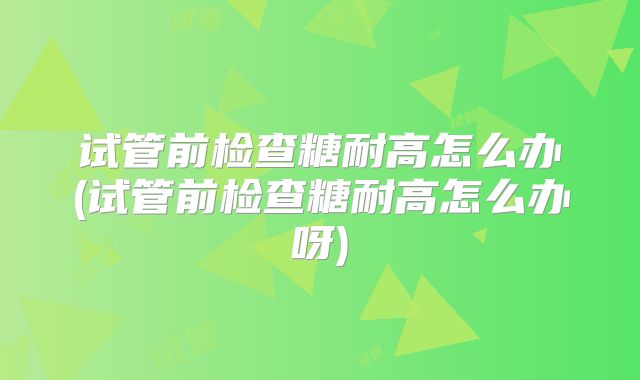 试管前检查糖耐高怎么办(试管前检查糖耐高怎么办呀)