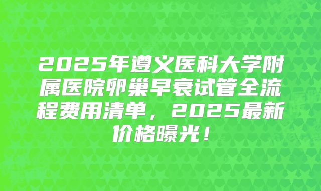 2025年遵义医科大学附属医院卵巢早衰试管全流程费用清单,2025最新价格曝光!