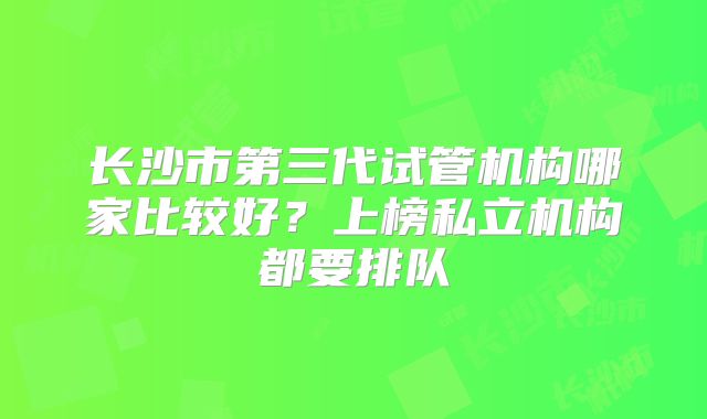 长沙市第三代试管机构哪家比较好?上榜私立机构都要排队