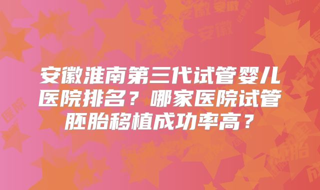 安徽淮南第三代试管婴儿医院排名?哪家医院试管胚胎移植成功率高?