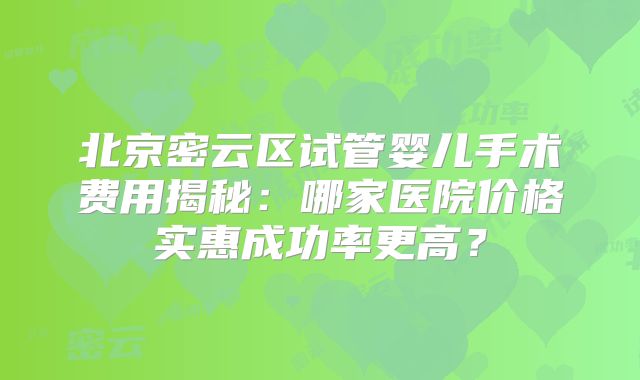 北京密云区试管婴儿手术费用揭秘:哪家医院价格实惠成功率更高?
