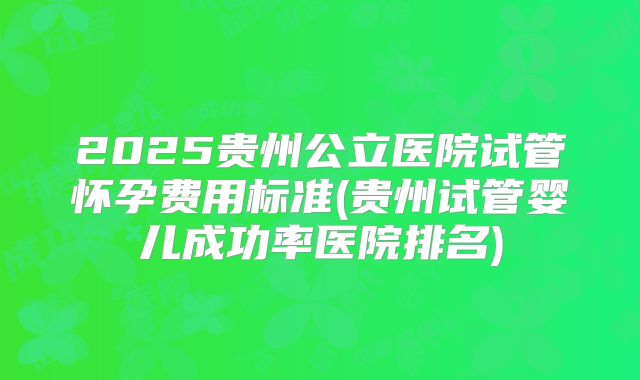 2025贵州公立医院试管怀孕费用标准(贵州试管婴儿成功率医院排名)