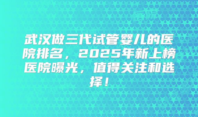 武汉做三代试管婴儿的医院排名，2025年新上榜医院曝光，值得关注和选择！
