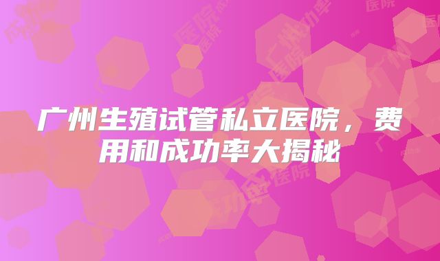 广州生殖试管私立医院,费用和成功率大揭秘